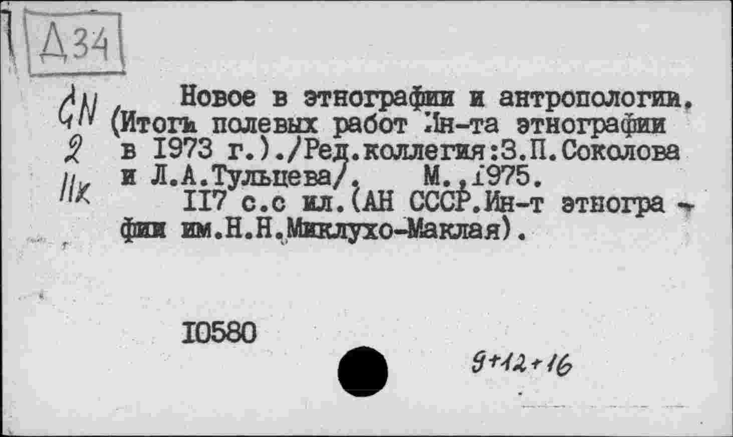 ﻿Новое в этнографии и антропологии (Итоги полевых работ Ин-та этнографии в 1973 г.)./Ред.коллегия:З.П.Соколова и Л.А.Тульцева/. М.,1975.
117 с.с ил.(АН СССР.Ин-т этногра -фин им.Н.Н.Миклухо-Маклая).
10580
